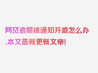 网贷逾期被通知开庭怎么办,本文最新更新文章！