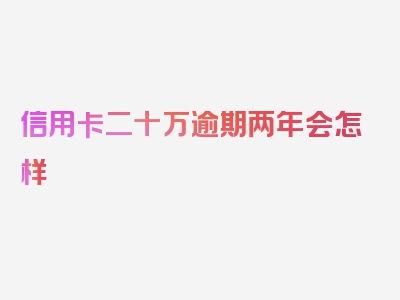 信用卡二十万逾期两年会怎样