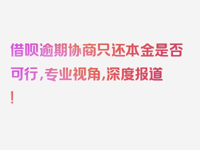 借呗逾期协商只还本金是否可行，专业视角，深度报道！