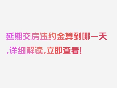 延期交房违约金算到哪一天，详细解读，立即查看！