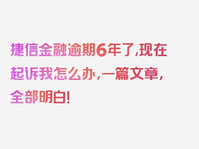 捷信金融逾期6年了,现在起诉我怎么办，一篇文章，全部明白！