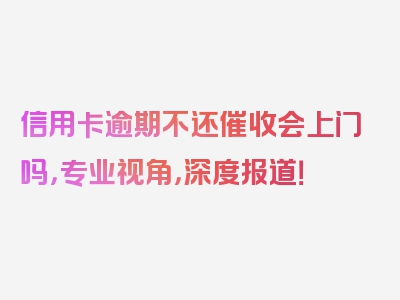 信用卡逾期不还催收会上门吗，专业视角，深度报道！