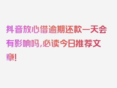 抖音放心借逾期还款一天会有影响吗，必读今日推荐文章！