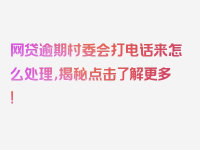 网贷逾期村委会打电话来怎么处理，揭秘点击了解更多！