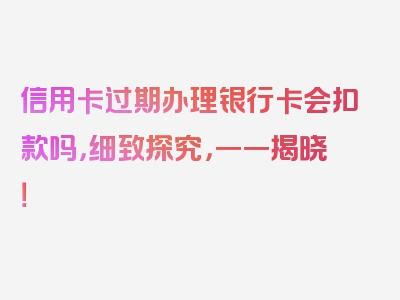 信用卡过期办理银行卡会扣款吗，细致探究，一一揭晓！