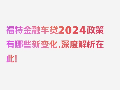 福特金融车贷2024政策有哪些新变化，深度解析在此！