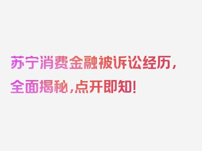 苏宁消费金融被诉讼经历，全面揭秘，点开即知！