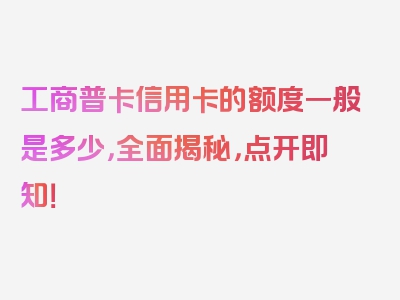 工商普卡信用卡的额度一般是多少，全面揭秘，点开即知！