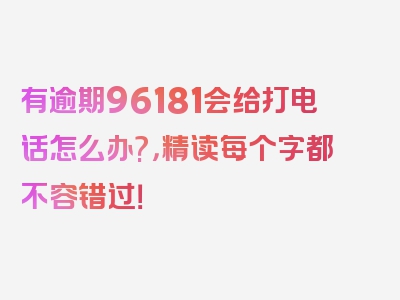 有逾期96181会给打电话怎么办?，精读每个字都不容错过！