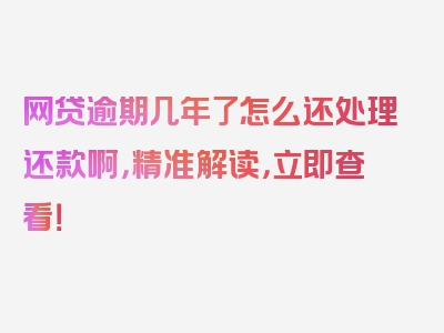 网贷逾期几年了怎么还处理还款啊，精准解读，立即查看！