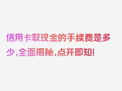 信用卡取现金的手续费是多少，全面揭秘，点开即知！