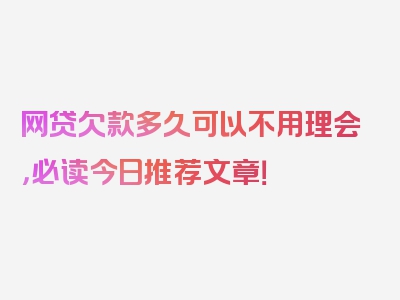 网贷欠款多久可以不用理会，必读今日推荐文章！