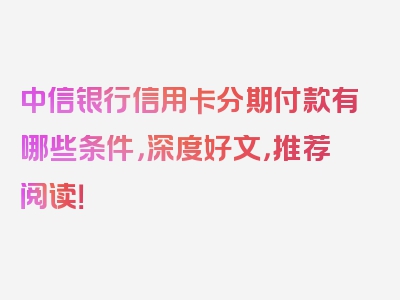 中信银行信用卡分期付款有哪些条件，深度好文，推荐阅读！