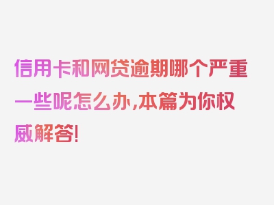 信用卡和网贷逾期哪个严重一些呢怎么办，本篇为你权威解答!