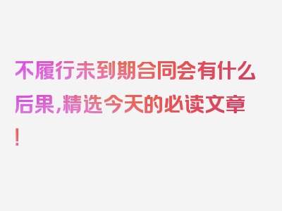 不履行未到期合同会有什么后果，精选今天的必读文章！