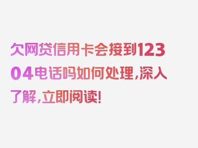 欠网贷信用卡会接到12304电话吗如何处理，深入了解，立即阅读！