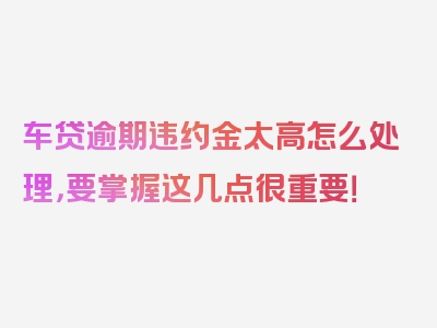 车贷逾期违约金太高怎么处理，要掌握这几点很重要！