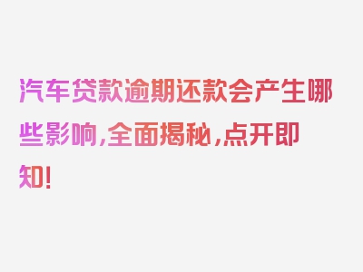 汽车贷款逾期还款会产生哪些影响，全面揭秘，点开即知！