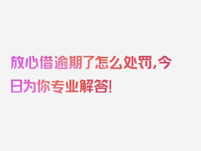 放心借逾期了怎么处罚，今日为你专业解答!