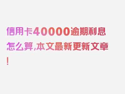 信用卡40000逾期利息怎么算,本文最新更新文章！