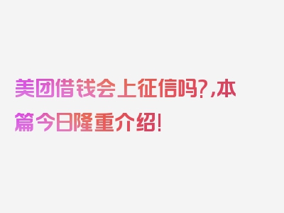 美团借钱会上征信吗?，本篇今日隆重介绍!