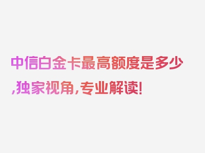 中信白金卡最高额度是多少，独家视角，专业解读！