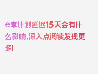 e享计划延迟15天会有什么影响，深入点阅读发现更多！