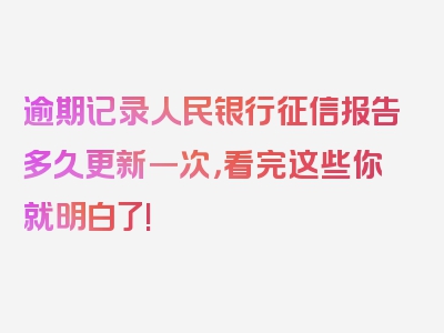 逾期记录人民银行征信报告多久更新一次，看完这些你就明白了!