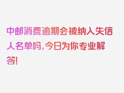 中邮消费逾期会被纳入失信人名单吗，今日为你专业解答!