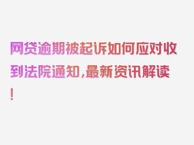 网贷逾期被起诉如何应对收到法院通知，最新资讯解读！