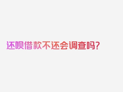 还呗借款不还会调查吗？