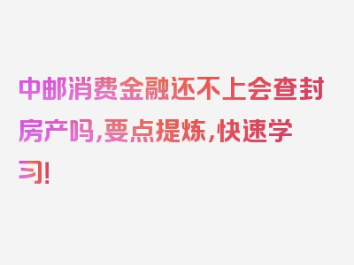 中邮消费金融还不上会查封房产吗，要点提炼，快速学习！