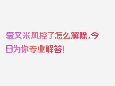 爱又米风控了怎么解除，今日为你专业解答!