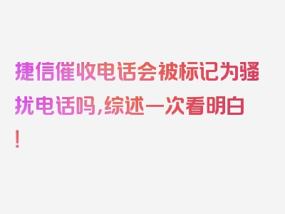 捷信催收电话会被标记为骚扰电话吗，综述一次看明白！