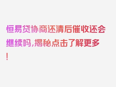 恒易贷协商还清后催收还会继续吗，揭秘点击了解更多！