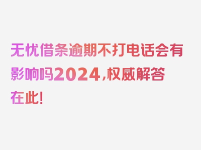 无忧借条逾期不打电话会有影响吗2024，权威解答在此！