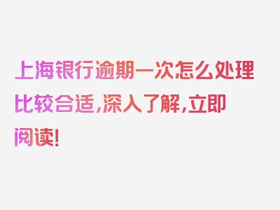 上海银行逾期一次怎么处理比较合适，深入了解，立即阅读！