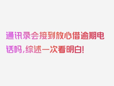 通讯录会接到放心借逾期电话吗，综述一次看明白！