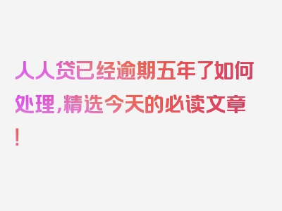 人人贷已经逾期五年了如何处理，精选今天的必读文章！