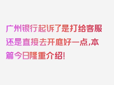 广州银行起诉了是打给客服还是直接去开庭好一点，本篇今日隆重介绍!