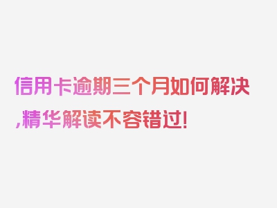 信用卡逾期三个月如何解决，精华解读不容错过！