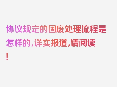 协议规定的固废处理流程是怎样的，详实报道，请阅读！