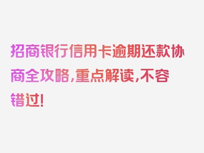 招商银行信用卡逾期还款协商全攻略，重点解读，不容错过！