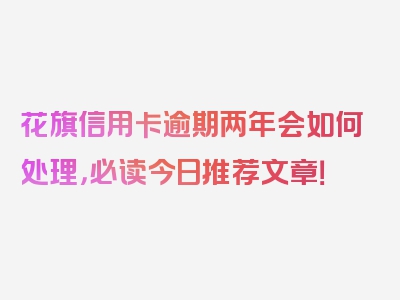 花旗信用卡逾期两年会如何处理，必读今日推荐文章！