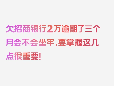 欠招商银行2万逾期了三个月会不会坐牢，要掌握这几点很重要！