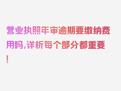 营业执照年审逾期要缴纳费用吗，详析每个部分都重要！