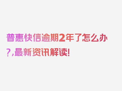 普惠快信逾期2年了怎么办?，最新资讯解读！