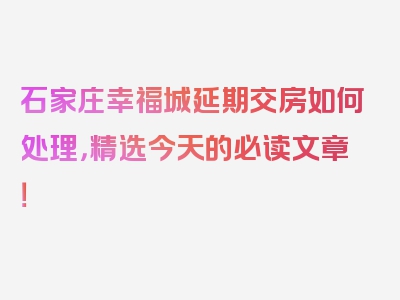 石家庄幸福城延期交房如何处理，精选今天的必读文章！