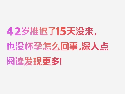 42岁推迟了15天没来,也没怀孕怎么回事，深入点阅读发现更多！