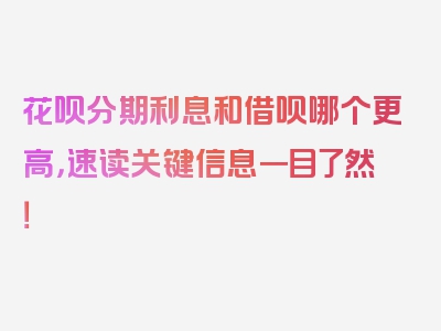 花呗分期利息和借呗哪个更高，速读关键信息一目了然！